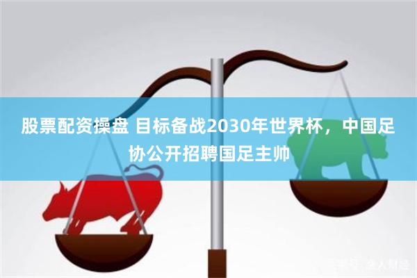 股票配资操盘 目标备战2030年世界杯，中国足协公开招聘国足主帅