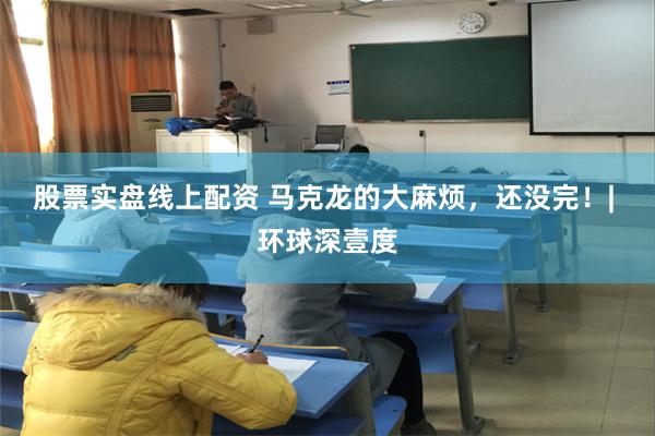 股票实盘线上配资 马克龙的大麻烦,还没完!| 环球深壹度