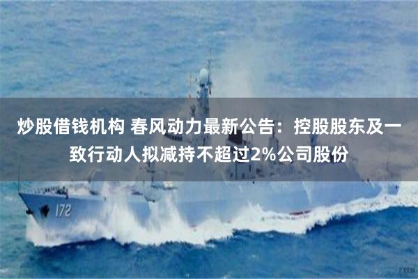 炒股借钱机构 春风动力最新公告：控股股东及一致行动人拟减持不超过2%公司股份
