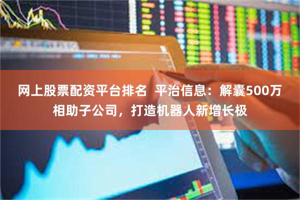 网上股票配资平台排名  平治信息：解囊500万相助子公司，打造机器人新增长极