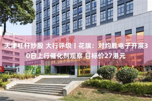 天津杠杆炒股 大行评级丨花旗：对均胜电子开展30日上行催化剂观察 目标价27港元
