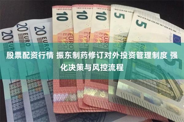 股票配资行情 振东制药修订对外投资管理制度 强化决策与风控流程