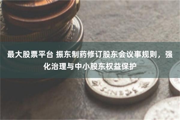 最大股票平台 振东制药修订股东会议事规则，强化治理与中小股东权益保护