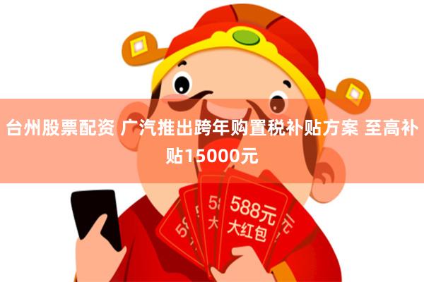 台州股票配资 广汽推出跨年购置税补贴方案 至高补贴15000元