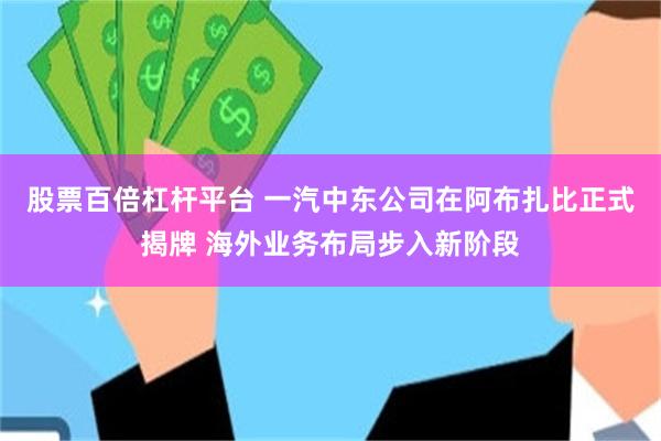 股票百倍杠杆平台 一汽中东公司在阿布扎比正式揭牌 海外业务布局步入新阶段