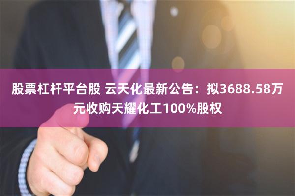股票杠杆平台股 云天化最新公告：拟3688.58万元收购天耀化工100%股权