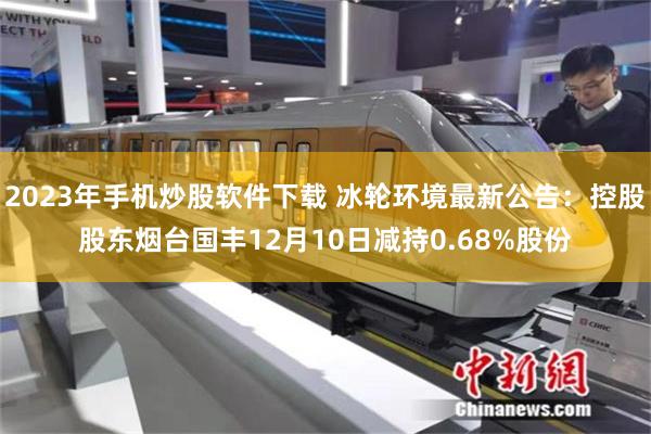 2023年手机炒股软件下载 冰轮环境最新公告：控股股东烟台国丰12月10日减持0.68%股份