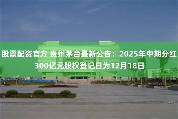 股票配资官方 贵州茅台最新公告：2025年中期分红300亿元股权登记日为12月18日