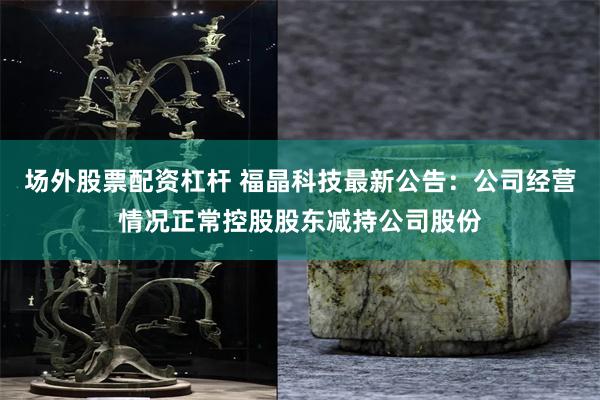 场外股票配资杠杆 福晶科技最新公告：公司经营情况正常控股股东减持公司股份