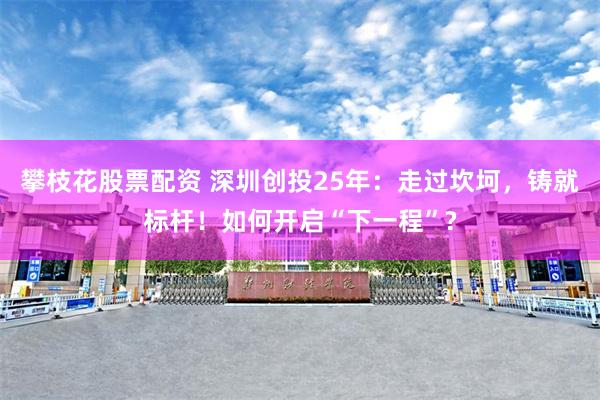 攀枝花股票配资 深圳创投25年：走过坎坷，铸就标杆！如何开启“下一程”?