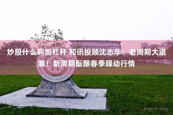 炒股什么叫加杠杆 和讯投顾沈志华：老周期大退潮！新周期酝酿春季躁动行情