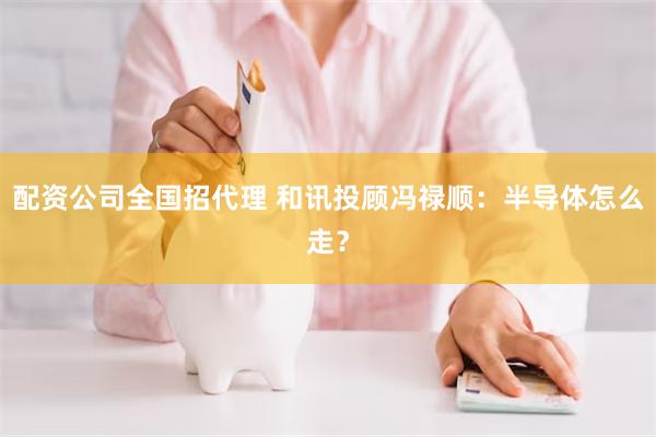 配资公司全国招代理 和讯投顾冯禄顺:半导体怎么走?