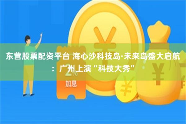 东营股票配资平台 海心沙科技岛·未来岛盛大启航：广州上演“科技大秀”