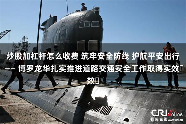 炒股加杠杆怎么收费 筑牢安全防线 护航平安出行 —— 博罗龙华扎实推进道路交通安全工作取得实效