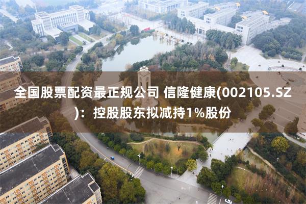 全国股票配资最正规公司 信隆健康(002105.SZ)：控股股东拟减持1%股份
