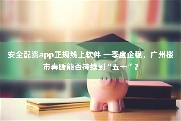 安全配资app正规线上软件 一季度企稳，广州楼市春暖能否持续到“五一”？