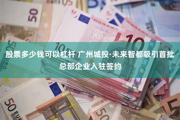 股票多少钱可以杠杆 广州城投·未来智都吸引首批总部企业入驻签约