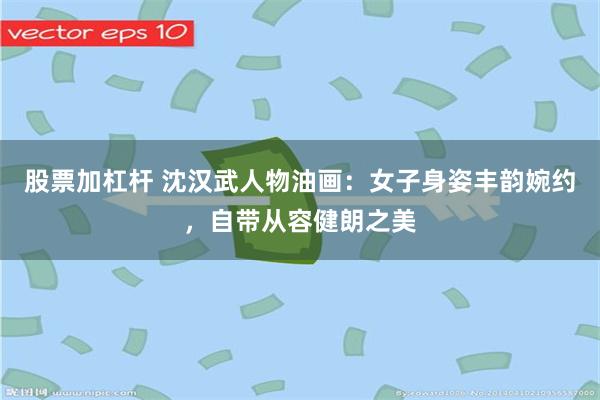 股票加杠杆 沈汉武人物油画：女子身姿丰韵婉约，自带从容健朗之美