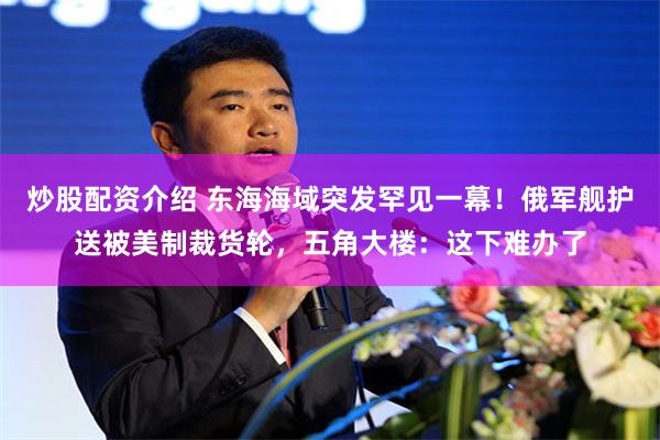 炒股配资介绍 东海海域突发罕见一幕！俄军舰护送被美制裁货轮，五角大楼：这下难办了