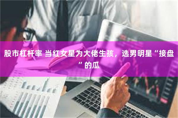股市杠杆率 当红女星为大佬生孩,选男明星“接盘”的瓜