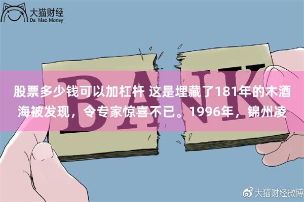 股票多少钱可以加杠杆 这是埋藏了181年的木酒海被发现，令专家惊喜不已。1996年，锦州凌