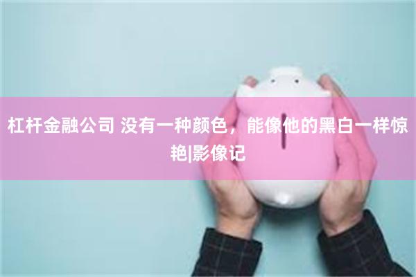 杠杆金融公司 没有一种颜色，能像他的黑白一样惊艳|影像记