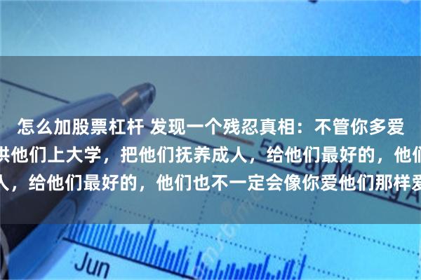 怎么加股票杠杆 发现一个残忍真相：不管你多爱自己的儿女，不遗余力供他们上大学，把他们抚养成人，给他们最好的，他们也不一定会像你爱他们那样爱你