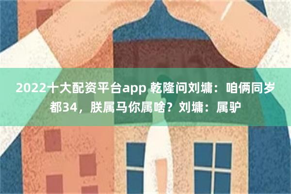 2022十大配资平台app 乾隆问刘墉：咱俩同岁都34，朕属马你属啥？刘墉：属驴