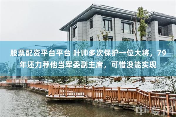 股票配资平台平台 叶帅多次保护一位大将，79年还力荐他当军委副主席，可惜没能实现