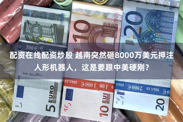 配资在线配资炒股 越南突然砸8000万美元押注人形机器人，这是要跟中美硬刚？