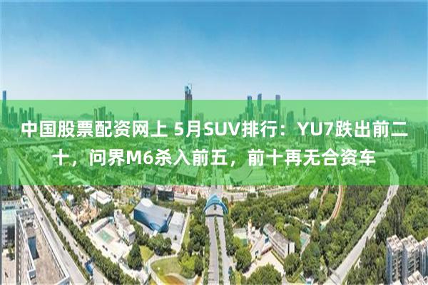 中国股票配资网上 5月SUV排行:YU7跌出前二十,问界M6杀入前五,前十再无合资车