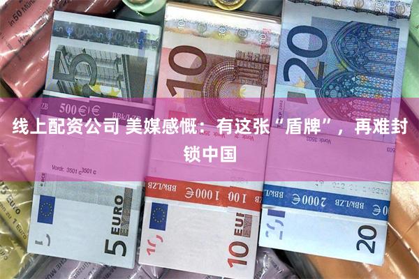 线上配资公司 美媒感慨：有这张“盾牌”，再难封锁中国