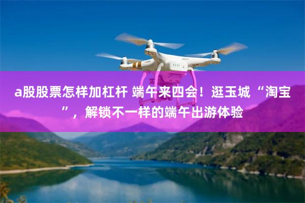 a股股票怎样加杠杆 端午来四会!逛玉城 “淘宝”,解锁不一样的端午出游体验