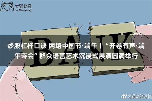 炒股杠杆口诀 网络中国节·端午丨“开卷有声·端午诗会”群众语言艺术沉浸式展演圆满举行