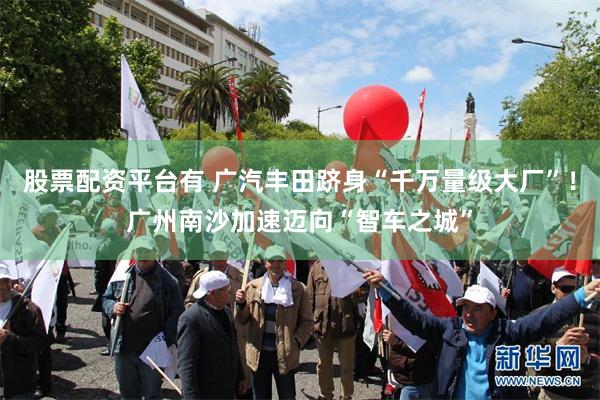 股票配资平台有 广汽丰田跻身“千万量级大厂”!广州南沙加速迈向“智车之城”
