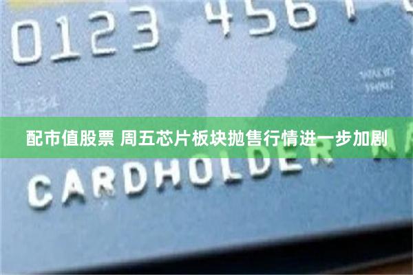配市值股票 周五芯片板块抛售行情进一步加剧