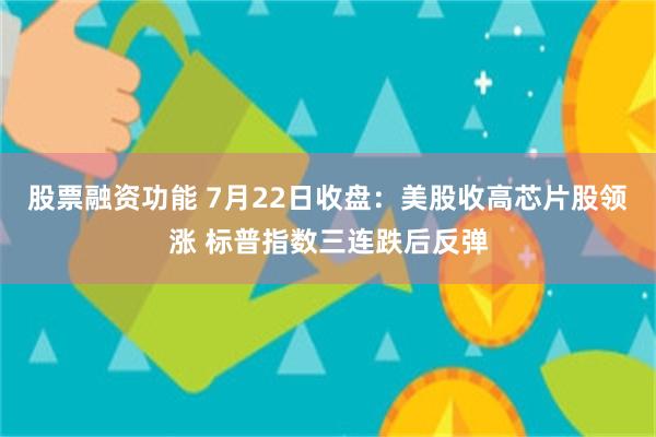 股票融资功能 7月22日收盘：美股收高芯片股领涨 标普指数三连跌后反弹