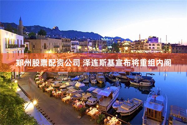 郑州股票配资公司 泽连斯基宣布将重组内阁