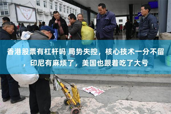香港股票有杠杆吗 局势失控，核心技术一分不留，印尼有麻烦了，美国也跟着吃了大亏