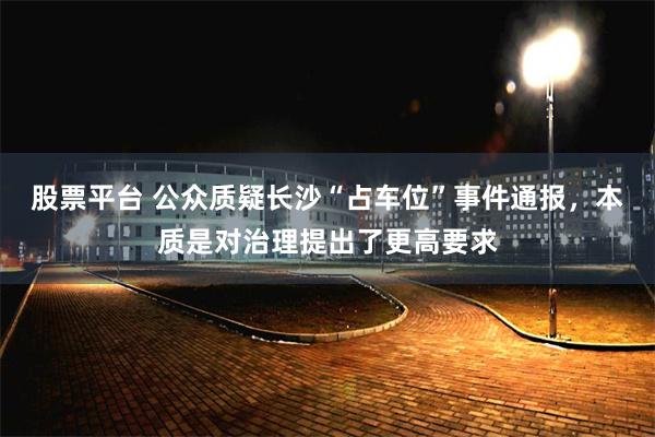 股票平台 公众质疑长沙“占车位”事件通报，本质是对治理提出了更高要求
