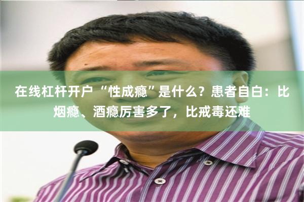 在线杠杆开户 “性成瘾”是什么？患者自白：比烟瘾、酒瘾厉害多了，比戒毒还难