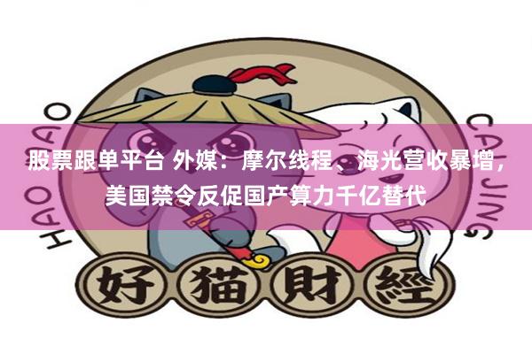 股票跟单平台 外媒：摩尔线程、海光营收暴增，美国禁令反促国产算力千亿替代