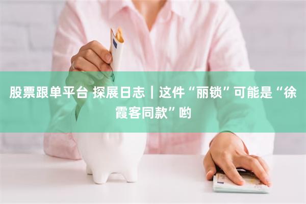 股票跟单平台 探展日志｜这件“丽锁”可能是“徐霞客同款”哟