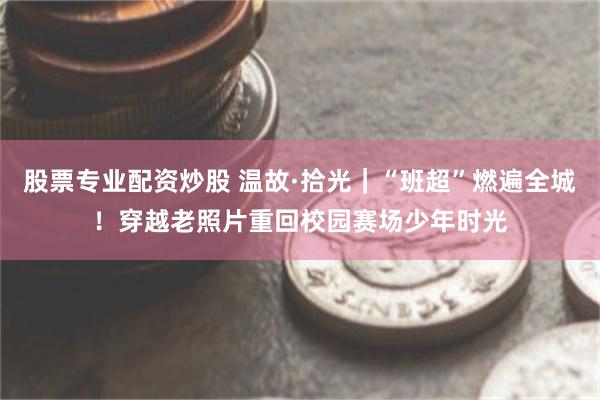 股票专业配资炒股 温故·拾光｜“班超”燃遍全城！穿越老照片重回校园赛场少年时光