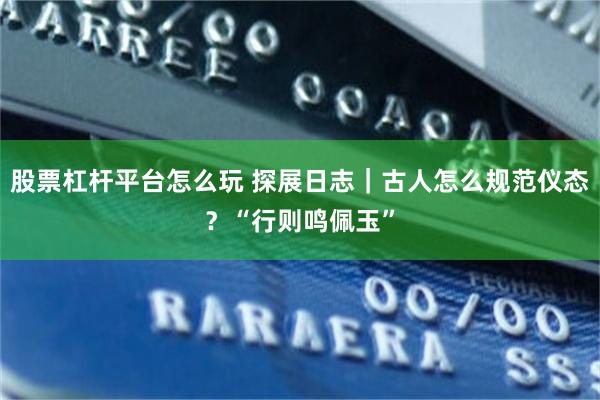 股票杠杆平台怎么玩 探展日志｜古人怎么规范仪态？“行则鸣佩玉”