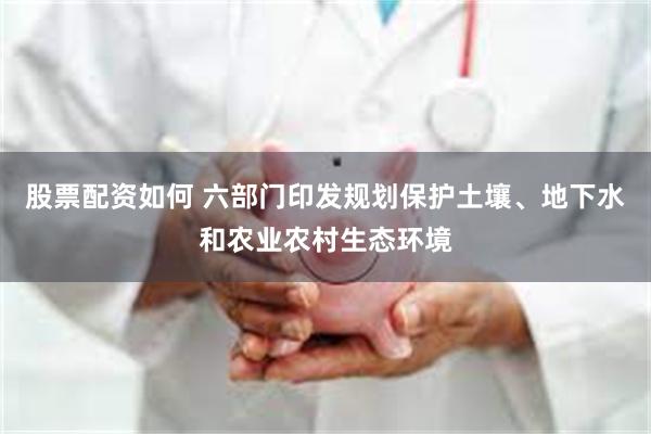 股票配资如何 六部门印发规划保护土壤、地下水和农业农村生态环境