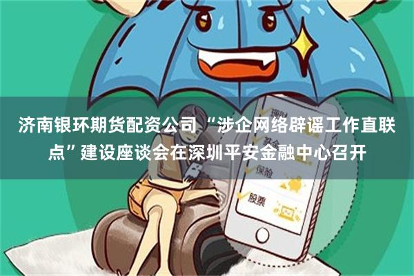 济南银环期货配资公司 “涉企网络辟谣工作直联点”建设座谈会在深圳平安金融中心召开