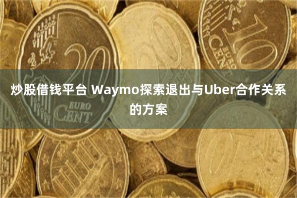 炒股借钱平台 Waymo探索退出与Uber合作关系的方案