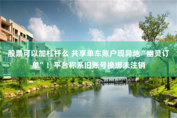 股票可以加杠杆么 共享单车账户现异地“幽灵订单”！平台称系旧账号换绑未注销