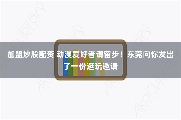 加盟炒股配资 动漫爱好者请留步！东莞向你发出了一份逛玩邀请